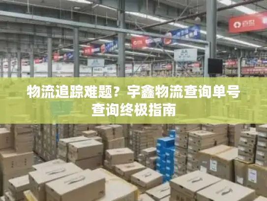 物流追踪难题？宇鑫物流查询单号查询终极指南