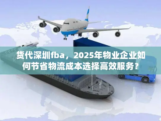 货代深圳fba，2025年物业企业如何节省物流成本选择高效服务？