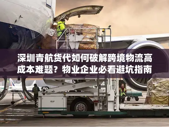 深圳青航货代如何破解跨境物流高成本难题？物业企业必看避坑指南
