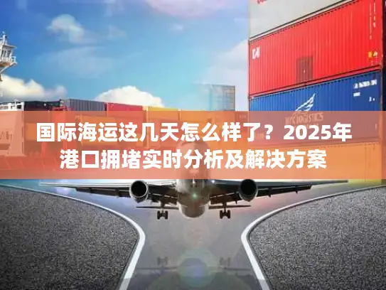 国际海运这几天怎么样了？2025年港口拥堵实时分析及解决方案