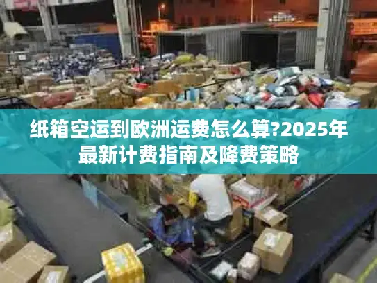 纸箱空运到欧洲运费怎么算?2025年最新计费指南及降费策略