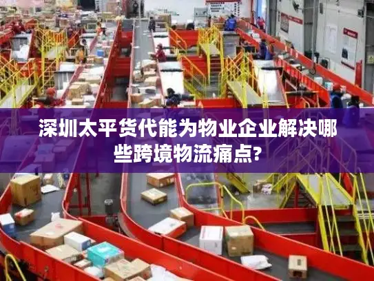 深圳太平货代能为物业企业解决哪些跨境物流痛点?