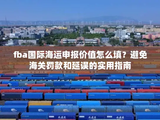 fba国际海运申报价值怎么填？避免海关罚款和延误的实用指南