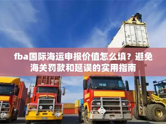 fba国际海运申报价值怎么填？避免海关罚款和延误的实用指南