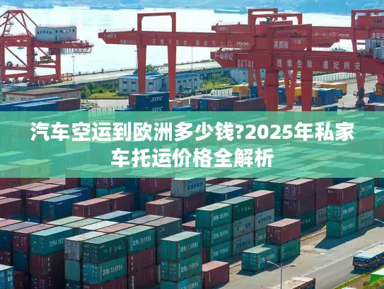 汽车空运到欧洲多少钱?2025年私家车托运价格全解析