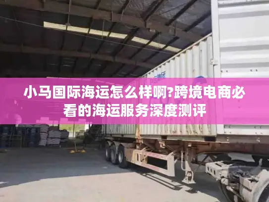 小马国际海运怎么样啊?跨境电商必看的海运服务深度测评