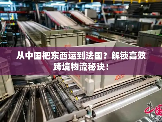 从中国把东西运到法国？解锁高效跨境物流秘诀！