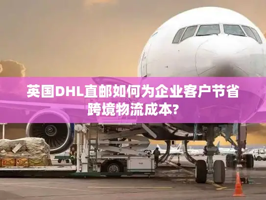 英国DHL直邮如何为企业客户节省跨境物流成本?