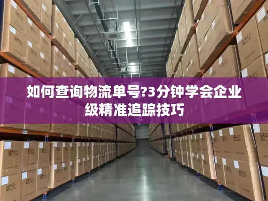 如何查询物流单号?3分钟学会企业级精准追踪技巧