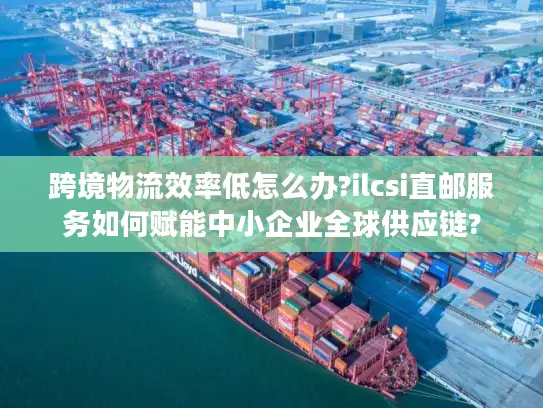 跨境物流效率低怎么办?ilcsi直邮服务如何赋能中小企业全球供应链?