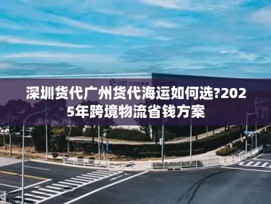 深圳货代广州货代海运如何选?2025年跨境物流省钱方案