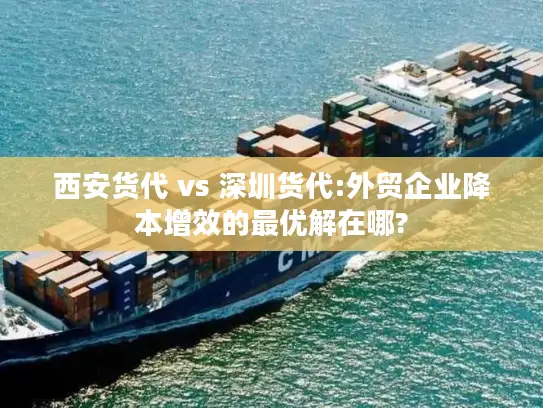 西安货代 vs 深圳货代:外贸企业降本增效的最优解在哪?