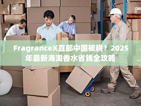 FragranceX直邮中国被税？2025年最新海淘香水省钱全攻略