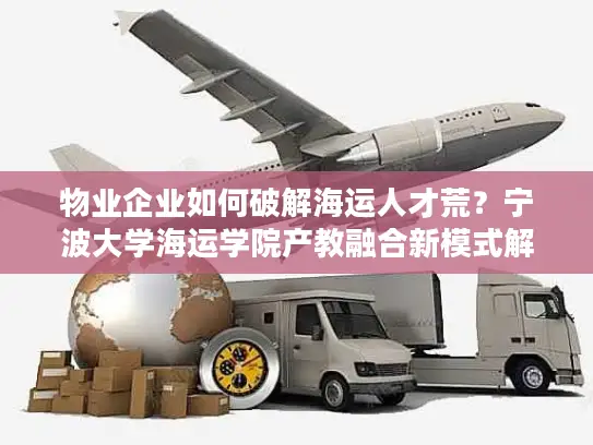 物业企业如何破解海运人才荒？宁波大学海运学院产教融合新模式解析