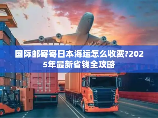 国际邮寄寄日本海运怎么收费?2025年最新省钱全攻略