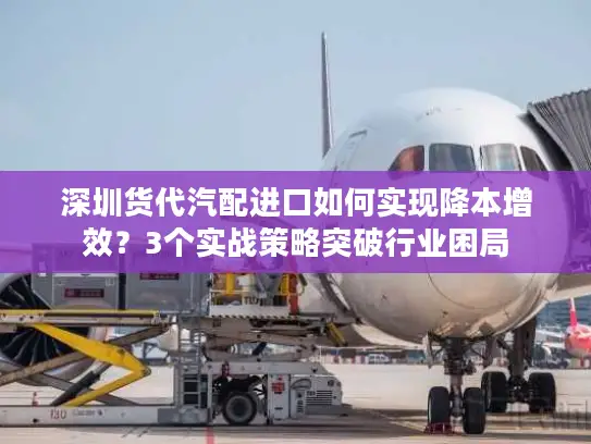 深圳货代汽配进口如何实现降本增效？3个实战策略突破行业困局