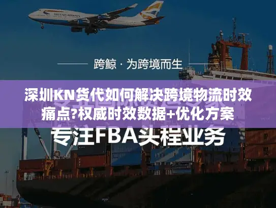 深圳KN货代如何解决跨境物流时效痛点?权威时效数据+优化方案