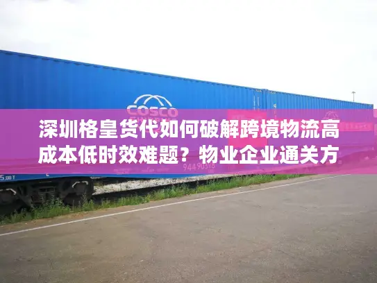 深圳格皇货代如何破解跨境物流高成本低时效难题？物业企业通关方案详解