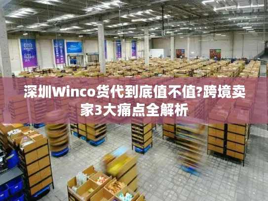 深圳Winco货代到底值不值?跨境卖家3大痛点全解析