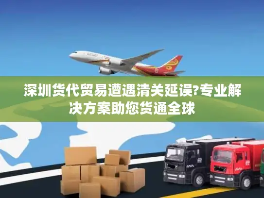 深圳货代贸易遭遇清关延误?专业解决方案助您货通全球