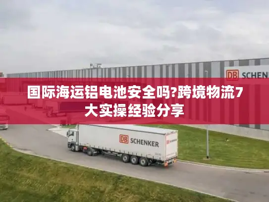 国际海运铝电池安全吗?跨境物流7大实操经验分享