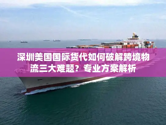 深圳美国国际货代如何破解跨境物流三大难题？专业方案解析