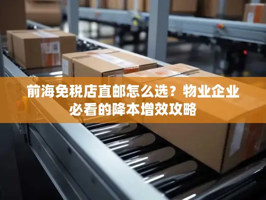 前海免税店直邮怎么选？物业企业必看的降本增效攻略