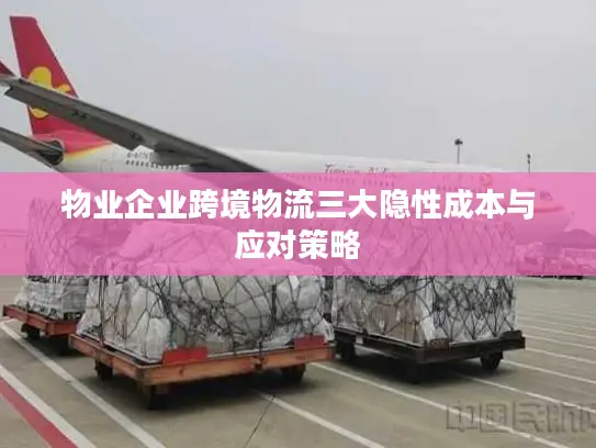 物业企业跨境物流三大隐性成本与应对策略