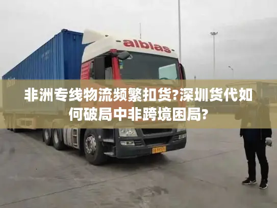 非洲专线物流频繁扣货?深圳货代如何破局中非跨境困局?