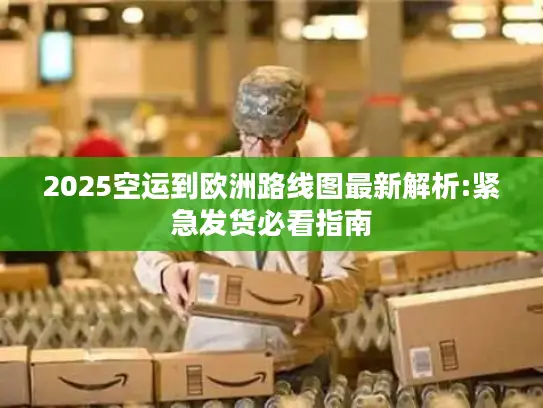 2025空运到欧洲路线图最新解析:紧急发货必看指南