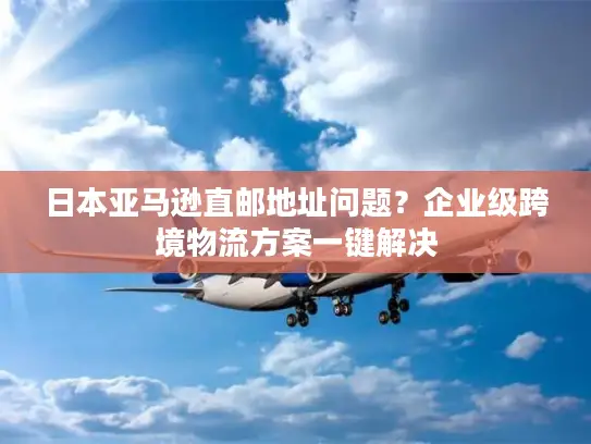 日本亚马逊直邮地址问题？企业级跨境物流方案一键解决