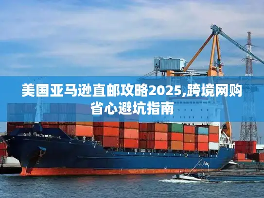 美国亚马逊直邮攻略2025,跨境网购省心避坑指南
