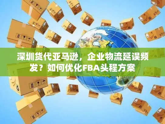 深圳货代亚马逊，企业物流延误频发？如何优化FBA头程方案