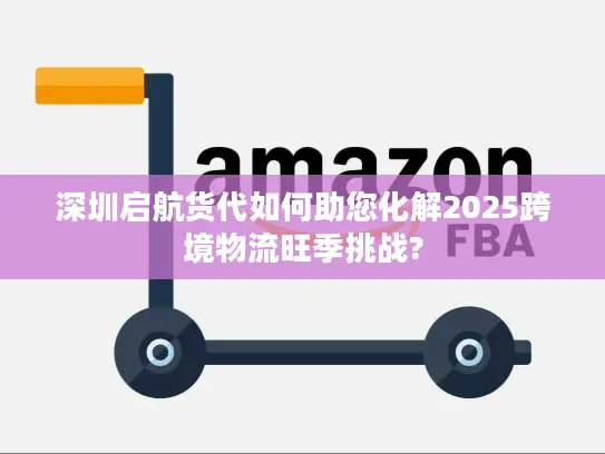 深圳启航货代如何助您化解2025跨境物流旺季挑战?