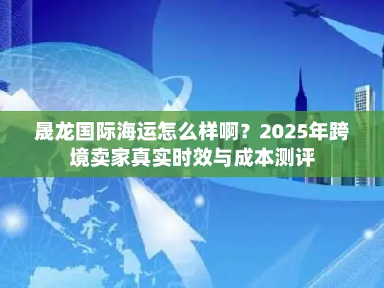 晟龙国际海运怎么样啊？2025年跨境卖家真实时效与成本测评