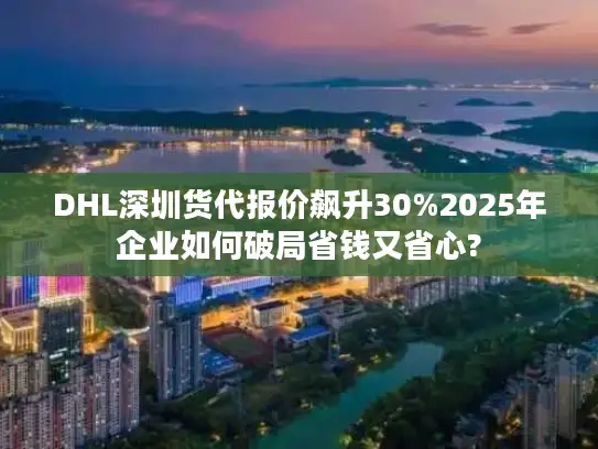 DHL深圳货代报价飙升30%2025年企业如何破局省钱又省心?