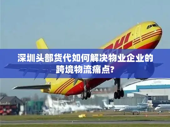 深圳头部货代如何解决物业企业的跨境物流痛点?