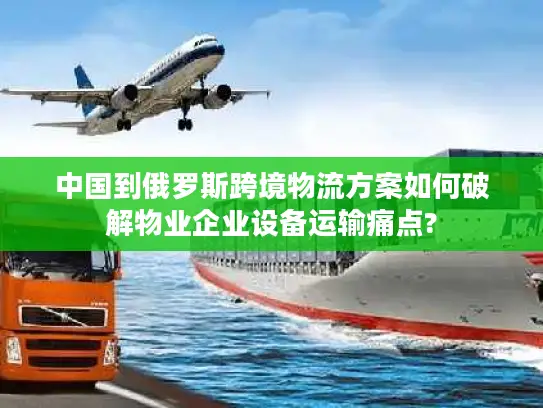 中国到俄罗斯跨境物流方案如何破解物业企业设备运输痛点?