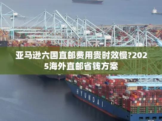亚马逊六国直邮费用贵时效慢?2025海外直邮省钱方案