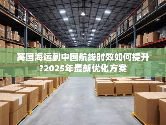 英国海运到中国航线时效如何提升?2025年最新优化方案