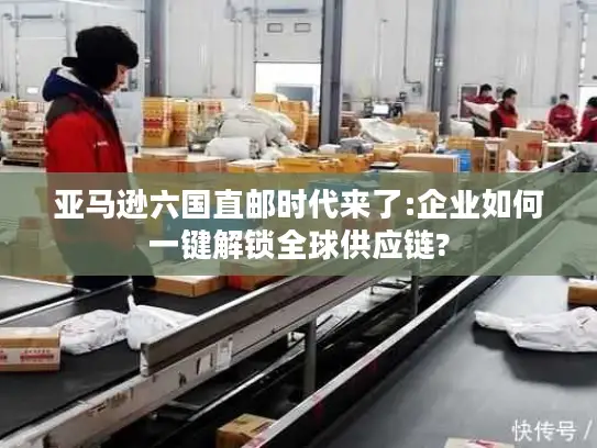 亚马逊六国直邮时代来了:企业如何一键解锁全球供应链?