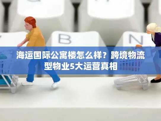 海运国际公寓楼怎么样？跨境物流型物业5大运营真相