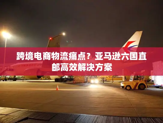 跨境电商物流痛点？亚马逊六国直邮高效解决方案