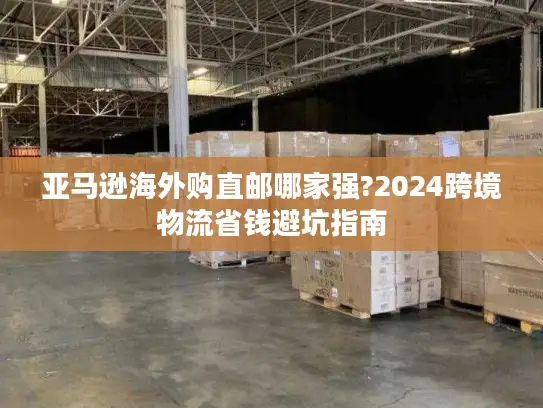 亚马逊海外购直邮哪家强?2024跨境物流省钱避坑指南