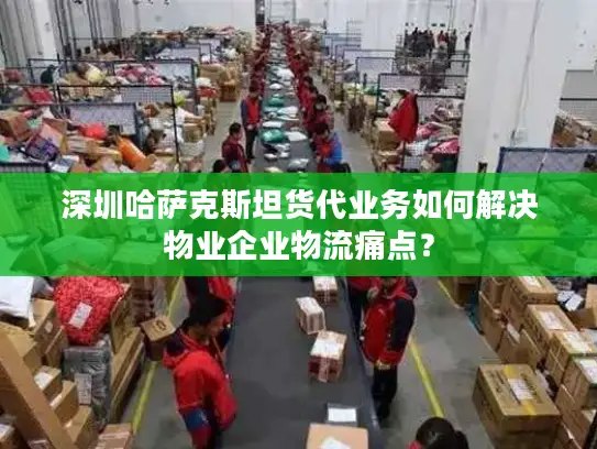 深圳哈萨克斯坦货代业务如何解决物业企业物流痛点？