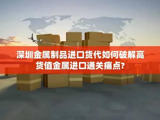 深圳金属制品进口货代如何破解高货值金属进口通关痛点?