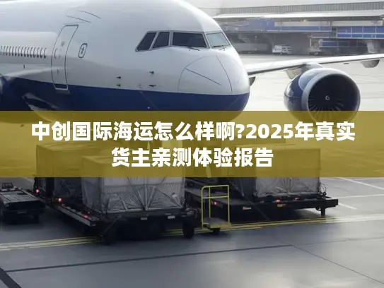 中创国际海运怎么样啊?2025年真实货主亲测体验报告