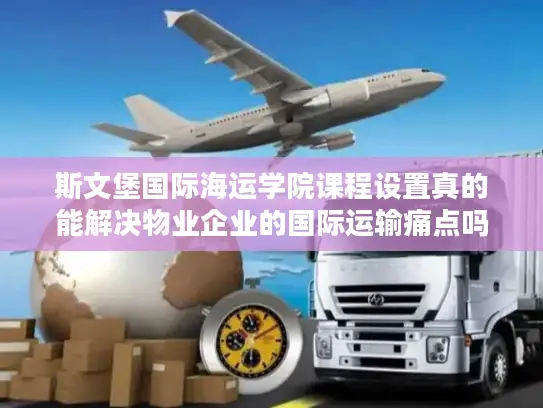 斯文堡国际海运学院课程设置真的能解决物业企业的国际运输痛点吗?