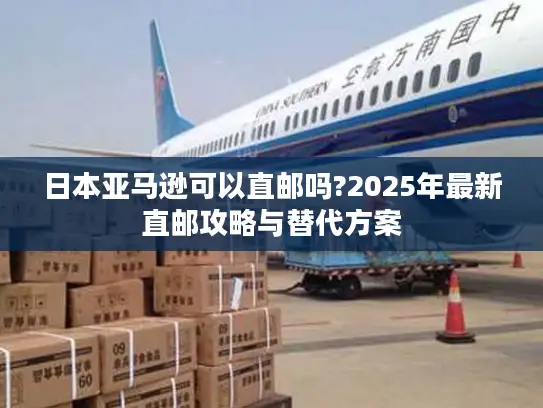 日本亚马逊可以直邮吗?2025年最新直邮攻略与替代方案