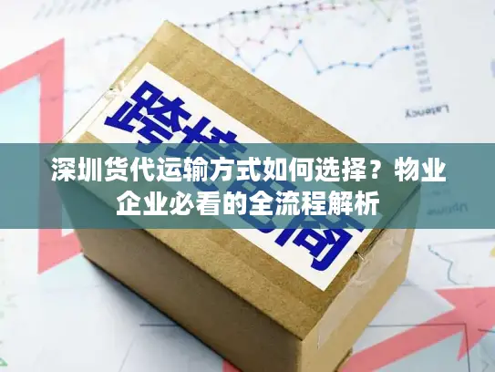 深圳货代运输方式如何选择？物业企业必看的全流程解析